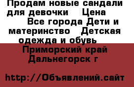 Продам новые сандали для девочки  › Цена ­ 3 500 - Все города Дети и материнство » Детская одежда и обувь   . Приморский край,Дальнегорск г.